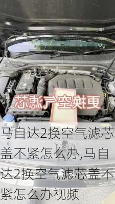 马自达2换空气滤芯盖不紧怎么办,马自达2换空气滤芯盖不紧怎么办视频